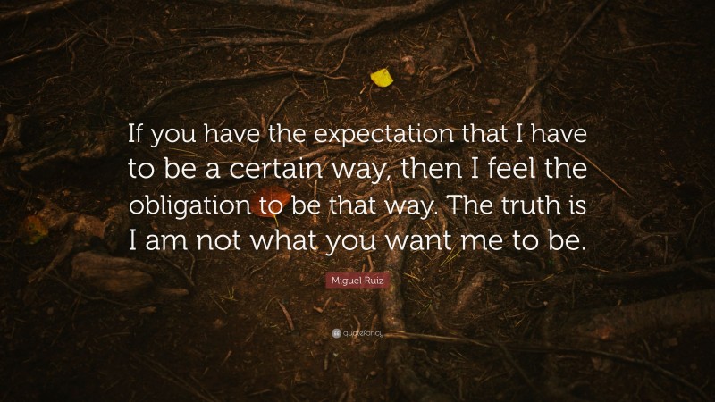 Miguel Ruiz Quote: “If you have the expectation that I have to be a certain way, then I feel the obligation to be that way. The truth is I am not what you want me to be.”