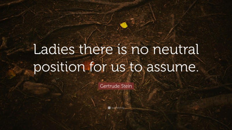 Gertrude Stein Quote: “Ladies there is no neutral position for us to assume.”
