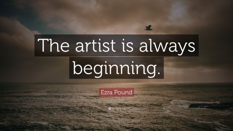 Ezra Pound Quote: “The artist is always beginning.”