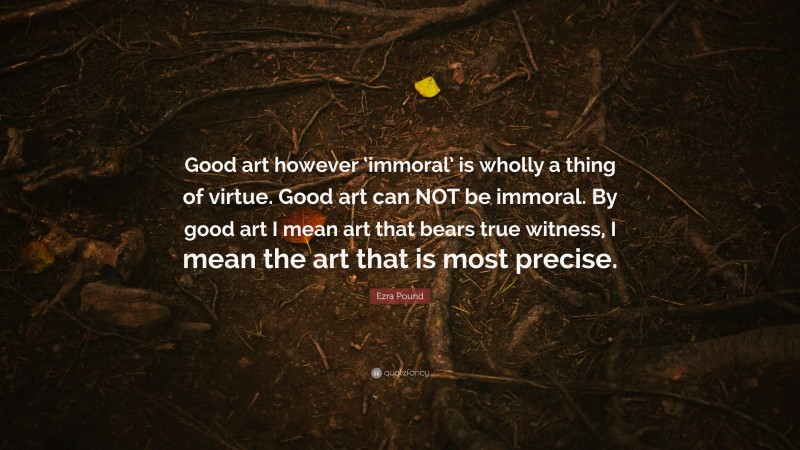 Ezra Pound Quote: “Good art however ‘immoral’ is wholly a thing of virtue. Good art can NOT be immoral. By good art I mean art that bears true witness, I mean the art that is most precise.”