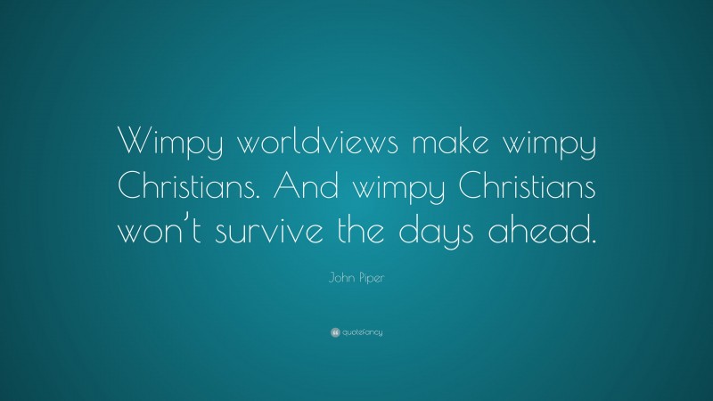 John Piper Quote: “Wimpy worldviews make wimpy Christians. And wimpy Christians won’t survive the days ahead.”