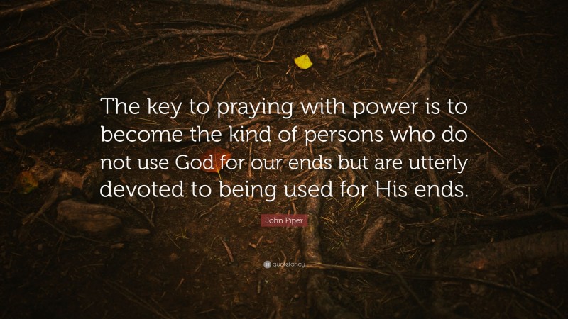 John Piper Quote: “The key to praying with power is to become the kind of persons who do not use God for our ends but are utterly devoted to being used for His ends.”