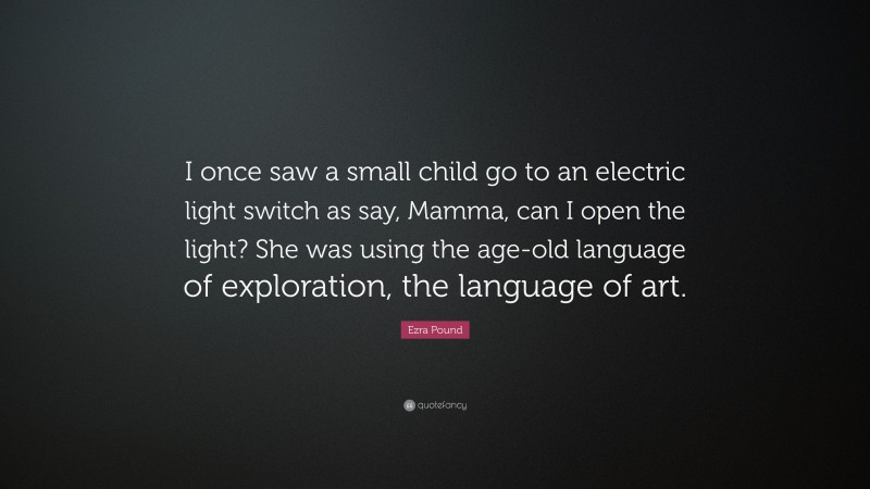 Ezra Pound Quote: “I once saw a small child go to an electric light switch as say, Mamma, can I open the light? She was using the age-old language of exploration, the language of art.”