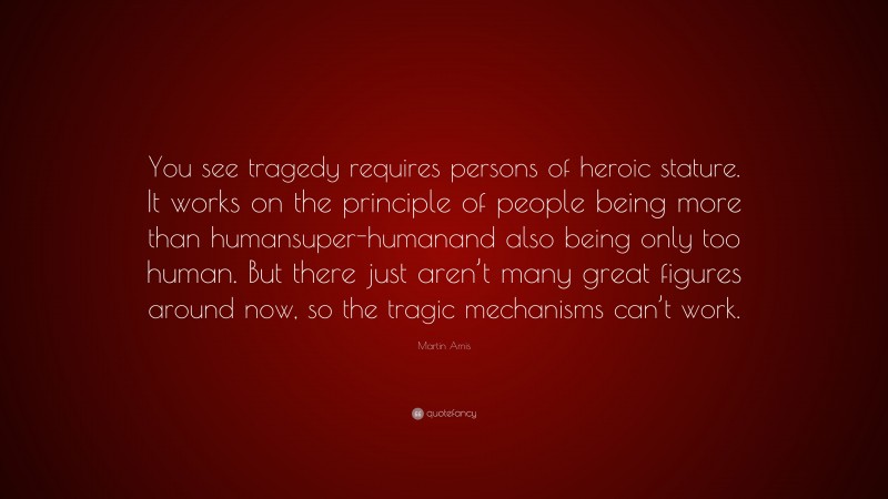 Martin Amis Quote: “You see tragedy requires persons of heroic stature. It works on the principle of people being more than humansuper-humanand also being only too human. But there just aren’t many great figures around now, so the tragic mechanisms can’t work.”