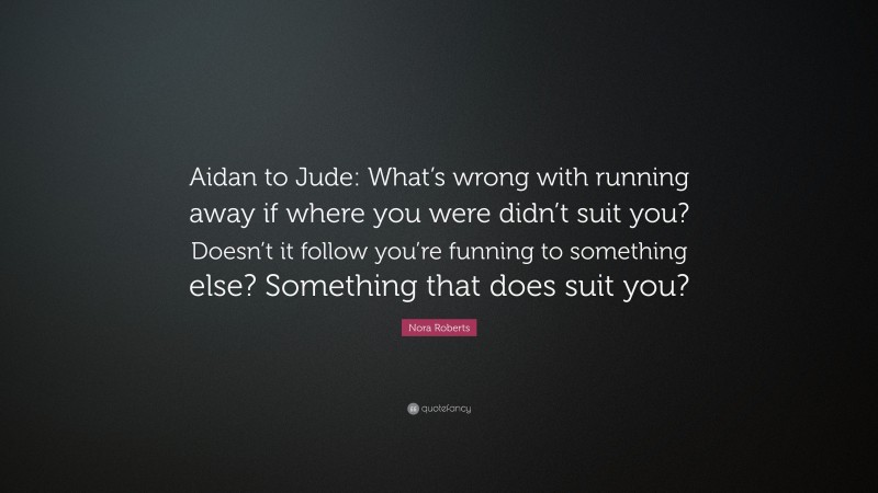 Nora Roberts Quote: “Aidan to Jude: What’s wrong with running away if where you were didn’t suit you? Doesn’t it follow you’re funning to something else? Something that does suit you?”