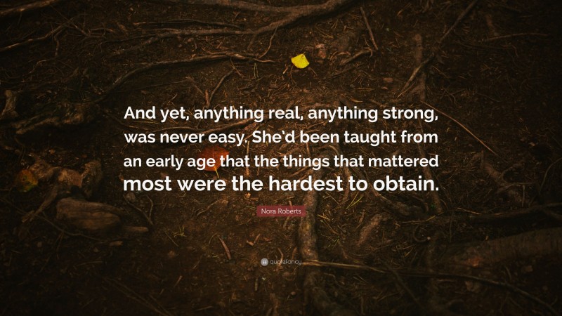 Nora Roberts Quote: “And yet, anything real, anything strong, was never easy. She’d been taught from an early age that the things that mattered most were the hardest to obtain.”