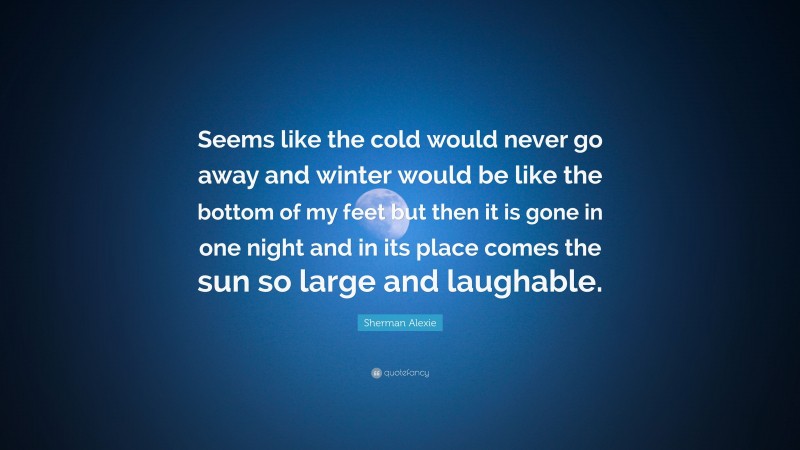 Sherman Alexie Quote: “Seems like the cold would never go away and winter would be like the bottom of my feet but then it is gone in one night and in its place comes the sun so large and laughable.”