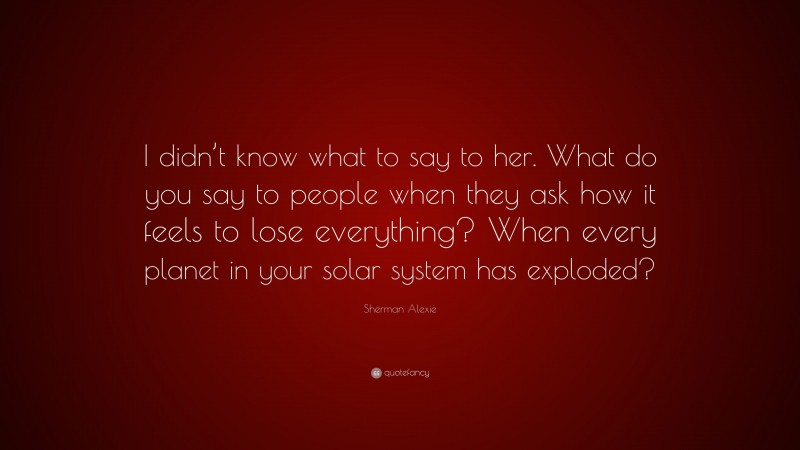 Sherman Alexie Quote: “I didn’t know what to say to her. What do you say to people when they ask how it feels to lose everything? When every planet in your solar system has exploded?”
