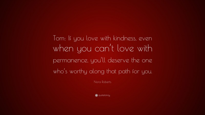 Nora Roberts Quote: “Tom: If you love with kindness, even when you can’t love with permanence, you’ll deserve the one who’s worthy along that path for you.”