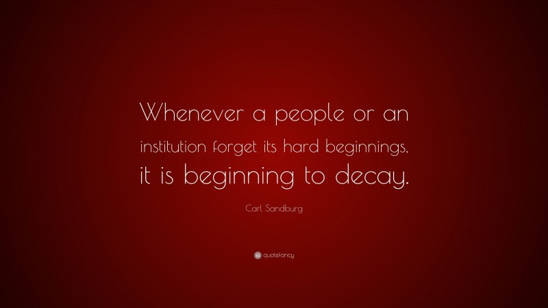 Carl Sandburg Quote: “Whenever a people or an institution forget its hard beginnings, it is beginning to decay.”