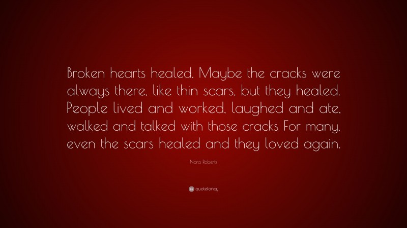 Nora Roberts Quote: “Broken hearts healed. Maybe the cracks were always there, like thin scars, but they healed. People lived and worked, laughed and ate, walked and talked with those cracks For many, even the scars healed and they loved again.”