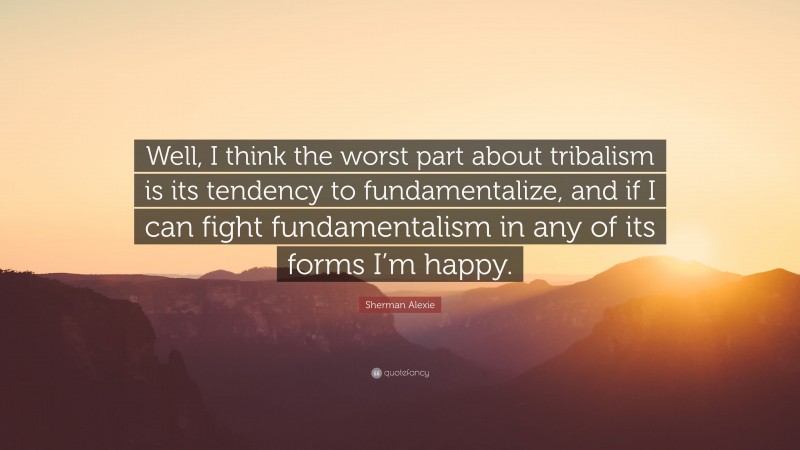 Sherman Alexie Quote: “Well, I think the worst part about tribalism is its tendency to fundamentalize, and if I can fight fundamentalism in any of its forms I’m happy.”