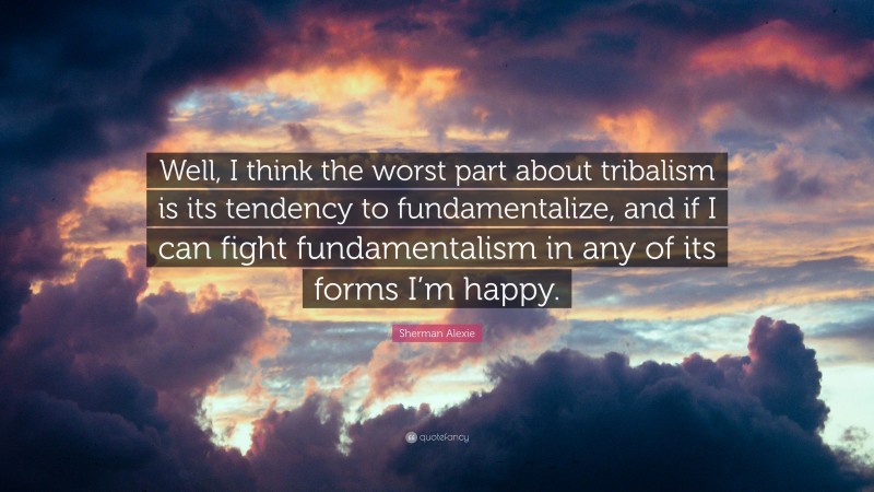 Sherman Alexie Quote: “Well, I think the worst part about tribalism is its tendency to fundamentalize, and if I can fight fundamentalism in any of its forms I’m happy.”
