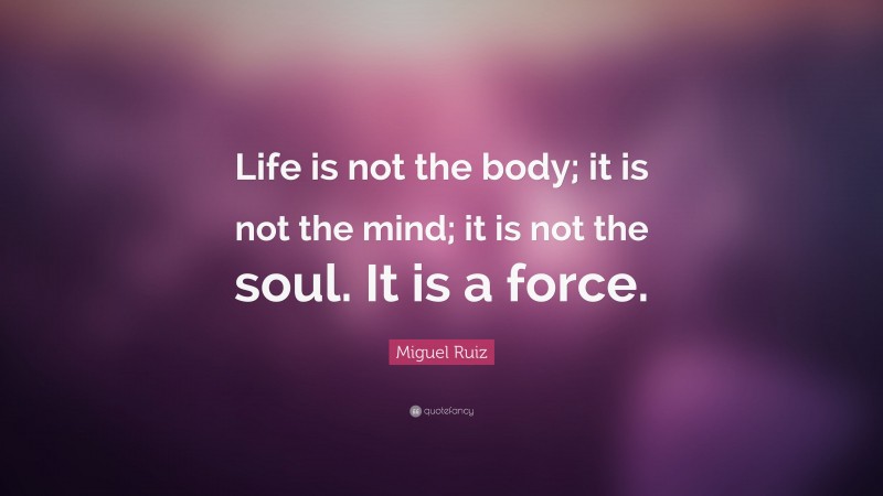 Miguel Ruiz Quote: “Life is not the body; it is not the mind; it is not the soul. It is a force.”