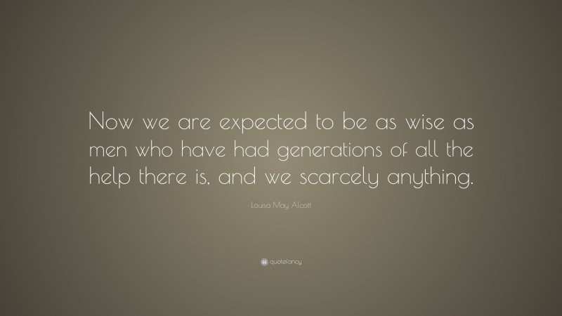Louisa May Alcott Quote: “Now we are expected to be as wise as men who have had generations of all the help there is, and we scarcely anything.”