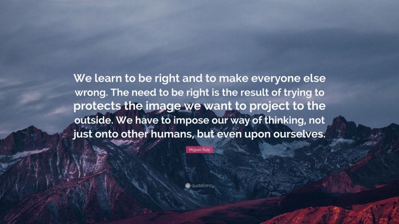 Miguel Ruiz Quote: “We learn to be right and to make everyone else wrong. The need to be right is the result of trying to protects the image we want to project to the outside. We have to impose our way of thinking, not just onto other humans, but even upon ourselves.”