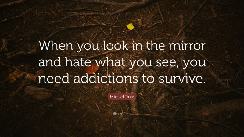 Miguel Ruiz Quote: “When you look in the mirror and hate what you see, you need addictions to survive.”