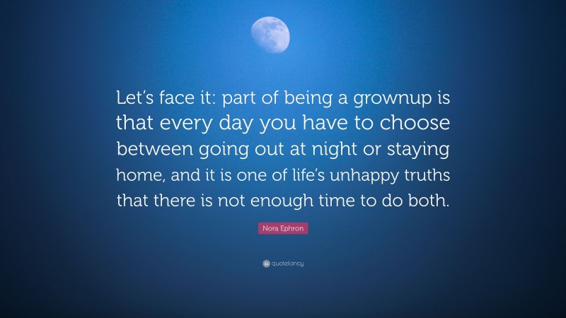 Nora Ephron Quote: “Let’s face it: part of being a grownup is that every day you have to choose between going out at night or staying home, and it is one of life’s unhappy truths that there is not enough time to do both.”