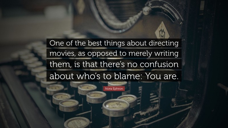 Nora Ephron Quote: “One of the best things about directing movies, as opposed to merely writing them, is that there’s no confusion about who’s to blame: You are.”