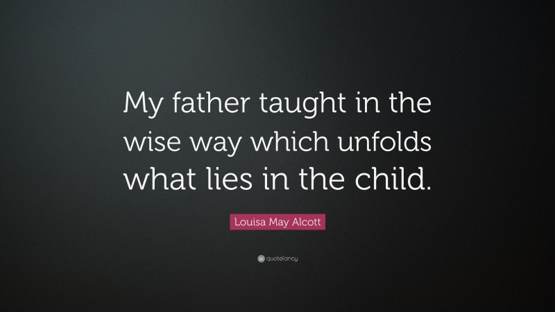 Louisa May Alcott Quote: “My father taught in the wise way which unfolds what lies in the child.”