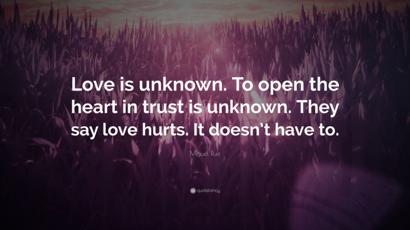 Miguel Ruiz Quote: “Love is unknown. To open the heart in trust is unknown. They say love hurts. It doesn’t have to.”