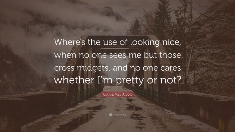 Louisa May Alcott Quote: “Where’s the use of looking nice, when no one sees me but those cross midgets, and no one cares whether I’m pretty or not?”