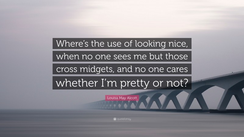 Louisa May Alcott Quote: “Where’s the use of looking nice, when no one sees me but those cross midgets, and no one cares whether I’m pretty or not?”