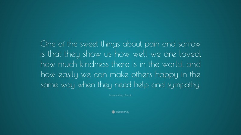 Louisa May Alcott Quote: “One of the sweet things about pain and sorrow is that they show us how well we are loved, how much kindness there is in the world, and how easily we can make others happy in the same way when they need help and sympathy.”