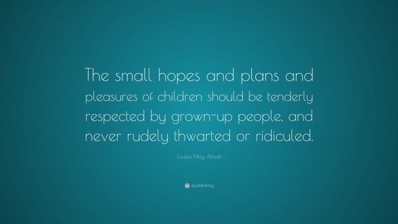 Louisa May Alcott Quote: “The small hopes and plans and pleasures of children should be tenderly respected by grown-up people, and never rudely thwarted or ridiculed.”
