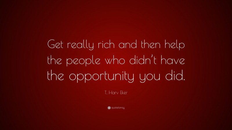 T. Harv Eker Quote: “Get really rich and then help the people who didn’t have the opportunity you did.”