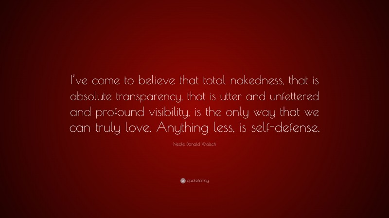 Neale Donald Walsch Quote: “I’ve come to believe that total nakedness, that is absolute transparency, that is utter and unfettered and profound visibility, is the only way that we can truly love. Anything less, is self-defense.”