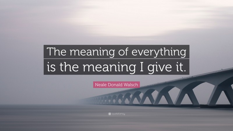 Neale Donald Walsch Quote: “The meaning of everything is the meaning I give it.”