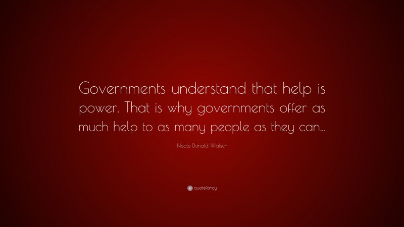 Neale Donald Walsch Quote: “Governments understand that help is power. That is why governments offer as much help to as many people as they can...”