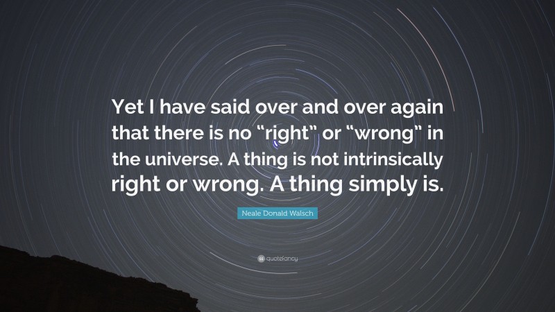 Neale Donald Walsch Quote: “Yet I have said over and over again that there is no “right” or “wrong” in the universe. A thing is not intrinsically right or wrong. A thing simply is.”