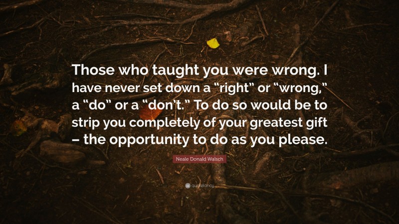 Neale Donald Walsch Quote: “Those who taught you were wrong. I have never set down a “right” or “wrong,” a “do” or a “don’t.” To do so would be to strip you completely of your greatest gift – the opportunity to do as you please.”