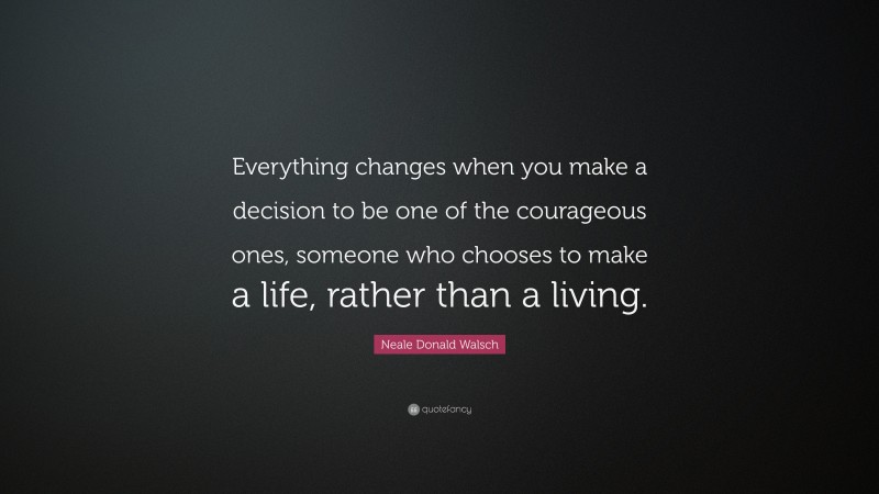 Neale Donald Walsch Quote: “Everything changes when you make a decision to be one of the courageous ones, someone who chooses to make a life, rather than a living.”