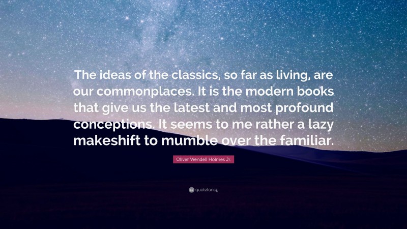 Oliver Wendell Holmes Jr. Quote: “The ideas of the classics, so far as living, are our commonplaces. It is the modern books that give us the latest and most profound conceptions. It seems to me rather a lazy makeshift to mumble over the familiar.”