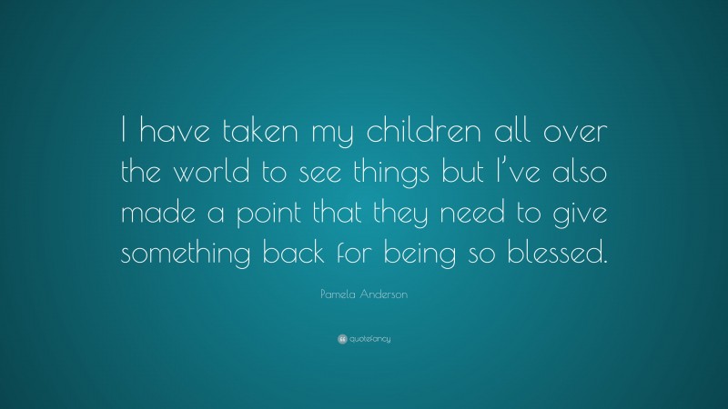 Pamela Anderson Quote: “I have taken my children all over the world to see things but I’ve also made a point that they need to give something back for being so blessed.”