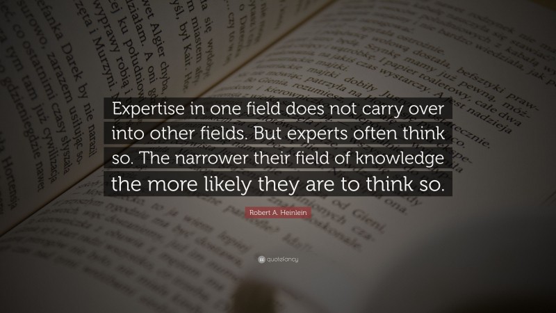 Robert A. Heinlein Quote: “Expertise in one field does not carry over into other fields. But experts often think so. The narrower their field of knowledge the more likely they are to think so.”