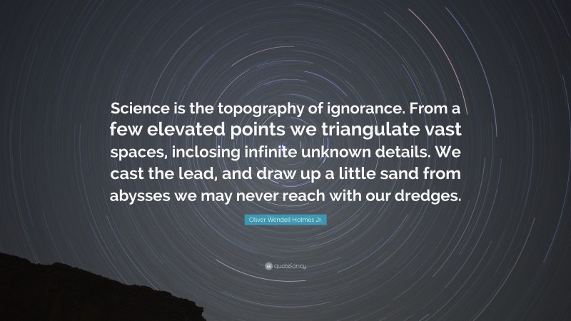 Oliver Wendell Holmes Jr. Quote: “Science is the topography of ignorance. From a few elevated points we triangulate vast spaces, inclosing infinite unknown details. We cast the lead, and draw up a little sand from abysses we may never reach with our dredges.”