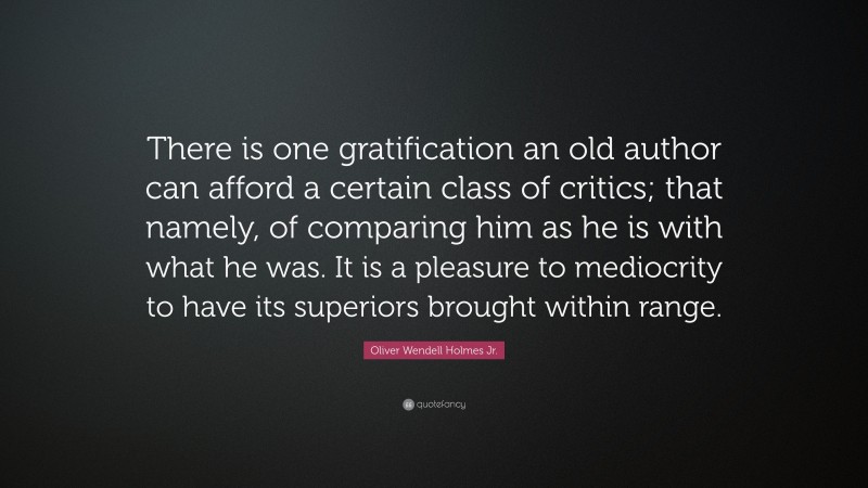Oliver Wendell Holmes Jr. Quote: “There is one gratification an old author can afford a certain class of critics; that namely, of comparing him as he is with what he was. It is a pleasure to mediocrity to have its superiors brought within range.”