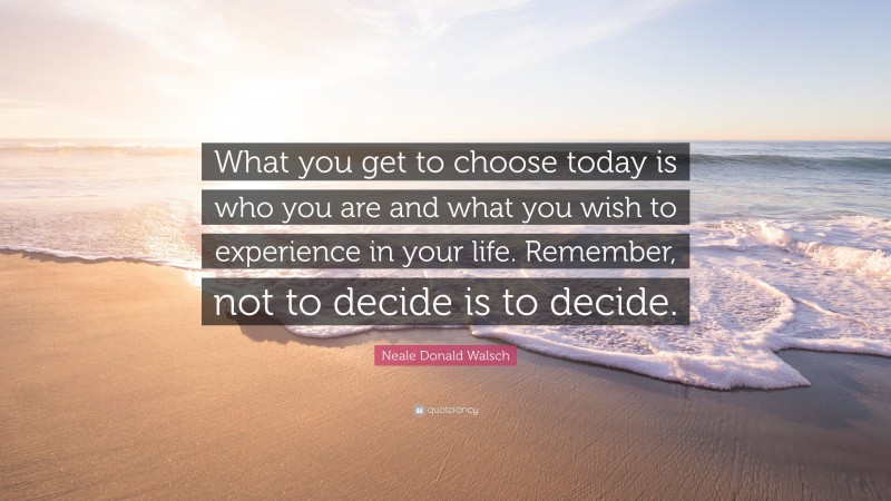 Neale Donald Walsch Quote: “What you get to choose today is who you are and what you wish to experience in your life. Remember, not to decide is to decide.”