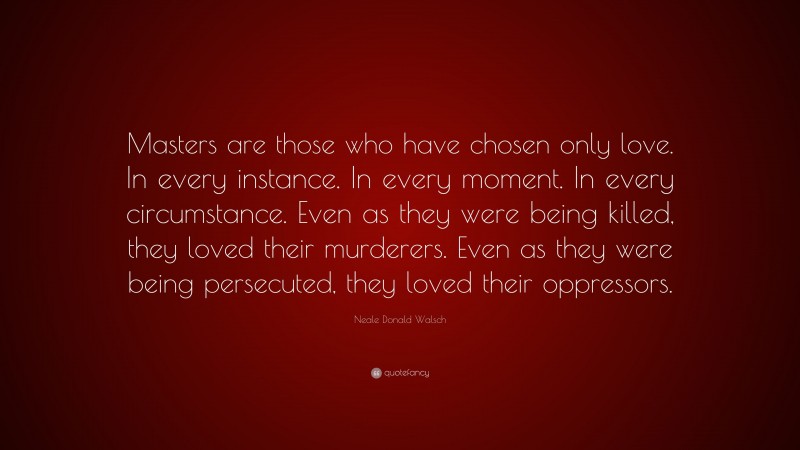 Neale Donald Walsch Quote: “Masters are those who have chosen only love. In every instance. In every moment. In every circumstance. Even as they were being killed, they loved their murderers. Even as they were being persecuted, they loved their oppressors.”
