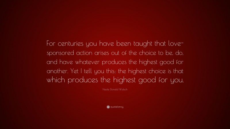 Neale Donald Walsch Quote: “For centuries you have been taught that love-sponsored action arises out of the choice to be, do, and have whatever produces the highest good for another. Yet I tell you this: the highest choice is that which produces the highest good for you.”
