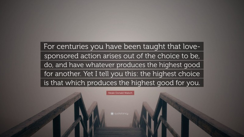 Neale Donald Walsch Quote: “For centuries you have been taught that love-sponsored action arises out of the choice to be, do, and have whatever produces the highest good for another. Yet I tell you this: the highest choice is that which produces the highest good for you.”