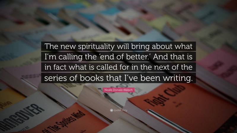 Neale Donald Walsch Quote: “The new spirituality will bring about what I’m calling the ‘end of better.’ And that is in fact what is called for in the next of the series of books that I’ve been writing.”