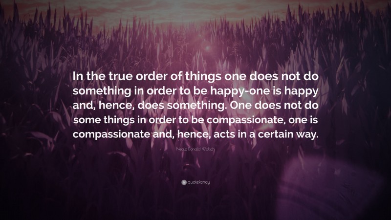 Neale Donald Walsch Quote: “In the true order of things one does not do something in order to be happy-one is happy and, hence, does something. One does not do some things in order to be compassionate, one is compassionate and, hence, acts in a certain way.”