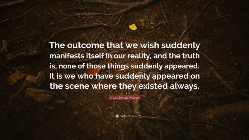 Neale Donald Walsch Quote: “The outcome that we wish suddenly manifests itself in our reality, and the truth is, none of those things suddenly appeared. It is we who have suddenly appeared on the scene where they existed always.”