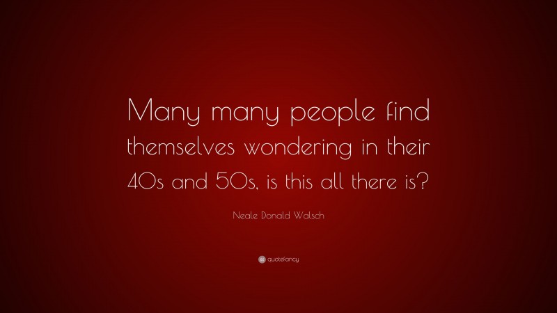 Neale Donald Walsch Quote: “Many many people find themselves wondering in their 40s and 50s, is this all there is?”