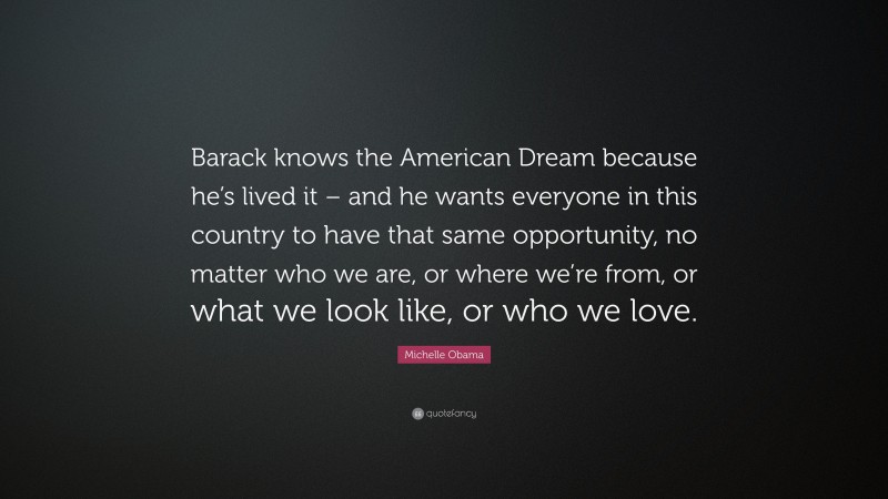 Michelle Obama Quote: “Barack knows the American Dream because he’s lived it – and he wants everyone in this country to have that same opportunity, no matter who we are, or where we’re from, or what we look like, or who we love.”